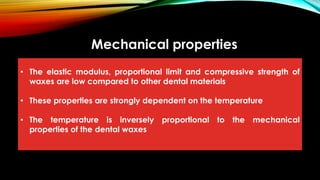 Mechanical properties
• The elastic modulus, proportional limit and compressive strength of
waxes are low compared to other dental materials
• These properties are strongly dependent on the temperature
• The temperature is inversely proportional to the mechanical
properties of the dental waxes
 