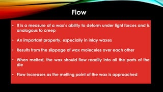 Flow
• It is a measure of a wax’s ability to deform under light forces and is
analogous to creep
• An important property, especially in inlay waxes
• Results from the slippage of wax molecules over each other
• When melted, the wax should flow readily into all the parts of the
die
• Flow increases as the melting point of the wax is approached
 