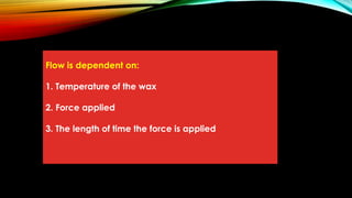 Flow is dependent on:
1. Temperature of the wax
2. Force applied
3. The length of time the force is applied
 