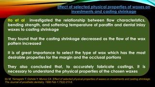 Ito M, Yamagishi T, Oshida Y, Munoz CA. Effect of selected physical properties of waxes on investments and casting shrinkage.
The Journal of prosthetic dentistry. 1996 Feb 1;75(2):211-6.
Effect of selected physical properties of waxes on
investments and casting shrinkage
Ito et al investigated the relationship between flow characteristics,
bending strength, and softening temperature of paraffin and dental inlay
waxes to casting shrinkage
They found that the casting shrinkage decreased as the flow of the wax
pattern increased
It is of great importance to select the type of wax which has the most
desirable properties for the margin and the occlusal portions
They also concluded that, to accurately fabricate castings, it is
necessary to understand the physical properties of the chosen waxes
 