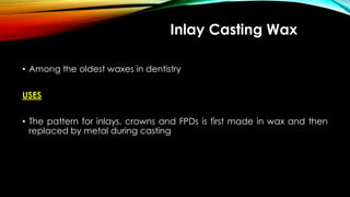 Inlay Casting Wax
• Among the oldest waxes in dentistry
USES
• The pattern for inlays, crowns and FPDs is first made in wax and then
replaced by metal during casting
 