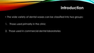 Introduction
• The wide variety of dental waxes can be classified into two groups:
1. Those used primarily in the clinic
2. Those used in commercial dental laboratories
 