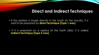 Direct and Indirect Techniques
• If the pattern is made directly in the tooth (in the mouth), it is
said to be prepared by direct technique (Type 1 wax)
• If it is prepared on a replica of the tooth (die), it is called
indirect technique (Type 2 wax)
 