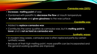 Carnauba wax (25%)
• Increases melting point of wax
• Combined with paraffin to decrease the flow at mouth temperature
• Acceptable odor and gives glossiness to the wax surface
Candelilla wax
• Added to replace carnauba wax
• Contributes the same qualities as carnauba wax, but its melting point is
lower and is not as hard as carnauba wax
Synthetic waxes
• In modern inlay waxes, carnauba wax is often replaced partly by certain
synthetic waxes
• Because of their high melting point, more paraffin can be incorporated and
the general working qualities are improved
 