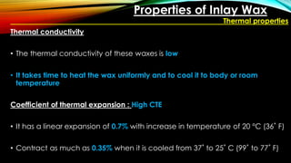 Properties of Inlay Wax
Thermal properties
Thermal conductivity
• The thermal conductivity of these waxes is low
• It takes time to heat the wax uniformly and to cool it to body or room
temperature
Coefficient of thermal expansion : High CTE
• It has a linear expansion of 0.7% with increase in temperature of 20 °C (36˚ F)
• Contract as much as 0.35% when it is cooled from 37˚ to 25˚ C (99˚ to 77˚ F)
 