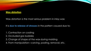 Wax distortion
Wax distortion is the most serious problem in inlay wax
It is due to release of stresses in the pattern caused due to:
1. Contraction on cooling
2. Occluded gas bubbles
3. Change of shape of the wax during molding
4. From manipulation—carving, pooling, removal, etc.
 