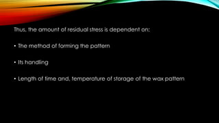 Thus, the amount of residual stress is dependent on:
• The method of forming the pattern
• Its handling
• Length of time and, temperature of storage of the wax pattern
 