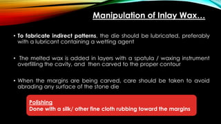 • To fabricate indirect patterns, the die should be lubricated, preferably
with a lubricant containing a wetting agent
• The melted wax is added in layers with a spatula / waxing instrument
overfilling the cavity, and then carved to the proper contour
• When the margins are being carved, care should be taken to avoid
abrading any surface of the stone die
Manipulation of Inlay Wax…
Polishing
Done with a silk/ other fine cloth rubbing toward the margins
 