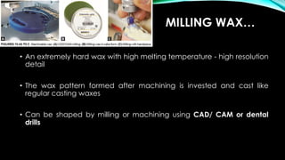 • An extremely hard wax with high melting temperature - high resolution
detail
• The wax pattern formed after machining is invested and cast like
regular casting waxes
• Can be shaped by milling or machining using CAD/ CAM or dental
drills
MILLING WAX…
 
