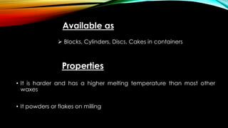 Available as
 Blocks, Cylinders, Discs, Cakes in containers
Properties
• It is harder and has a higher melting temperature than most other
waxes
• It powders or flakes on milling
 