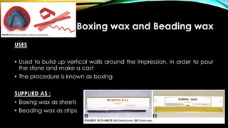 Boxing wax and Beading wax
USES
• Used to build up vertical walls around the impression, in order to pour
the stone and make a cast
• The procedure is known as boxing
SUPPLIED AS :
• Boxing wax as sheets
• Beading wax as strips
 