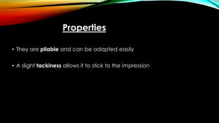 Properties
• They are pliable and can be adapted easily
• A slight tackiness allows it to stick to the impression
 