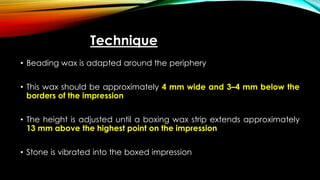 Technique
• Beading wax is adapted around the periphery
• This wax should be approximately 4 mm wide and 3–4 mm below the
borders of the impression
• The height is adjusted until a boxing wax strip extends approximately
13 mm above the highest point on the impression
• Stone is vibrated into the boxed impression
 
