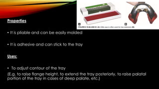 Properties
• It is pliable and can be easily molded
• It is adhesive and can stick to the tray
Uses:
• To adjust contour of the tray
(E.g. to raise flange height, to extend the tray posteriorly, to raise palatal
portion of the tray in cases of deep palate, etc.)
 