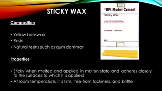 STICKY WAX
Composition
• Yellow beeswax
• Rosin
• Natural resins such as gum dammar
Properties
• Sticky when melted and applied in molten state and adheres closely
to the surfaces to which it is applied
• At room temperature, it is firm, free from tackiness, and brittle
 
