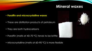 Mineral waxes
• Paraffin and microcrystalline waxes
• These are distillation products of petroleum
• They are both hydrocarbons
• Paraffin (melts at 40–70 °C) tends to be brittle
• Microcrystalline (melts at 60–90 °C) is more flexible
 