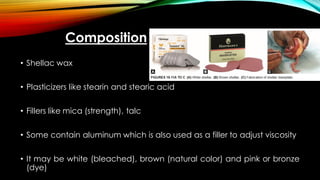Composition
• Shellac wax
• Plasticizers like stearin and stearic acid
• Fillers like mica (strength), talc
• Some contain aluminum which is also used as a filler to adjust viscosity
• It may be white (bleached), brown (natural color) and pink or bronze
(dye)
 