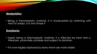 Manipulation
• Being a thermoplastic material, it is manipulated by softening with
heat to adapt, cut and shape it
Drawbacks
• Again being a thermoplastic material, it is affected by heat and is,
therefore, potentially unstable and subject to distortion
• It is now largely replaced by resins which are more stable
 