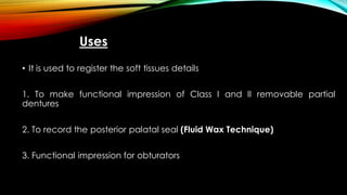 Uses
• It is used to register the soft tissues details
1. To make functional impression of Class I and II removable partial
dentures
2. To record the posterior palatal seal (Fluid Wax Technique)
3. Functional impression for obturators
 