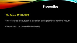 Properties
• The flow at 37 °C is 100%
• These waxes are subject to distortion during removal from the mouth
• They should be poured immediately
 