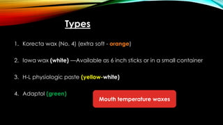 Types
1. Korecta wax (No. 4) (extra soft - orange)
2. Iowa wax (white) —Available as 6 inch sticks or in a small container
3. H-L physiologic paste (yellow-white)
4. Adaptol (green)
Mouth temperature waxes
 