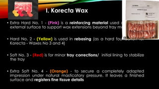 I. Korecta Wax
• Extra Hard No. 1 - (Pink) is a reinforcing material used only on the
external surface to support wax extensions beyond tray margins
• Hard No. 2 - (Yellow) is used in rebasing (as a hard foundation for
Korecta - Waxes No 3 and 4)
• Soft No. 3 - (Red) is for minor tray corrections/ initial lining to stabilize
the tray
• Extra Soft No. 4 - (Orange) - to secure a completely adapted
impression under natural masticatory pressure. It leaves a finished
surface and registers fine tissue details
 