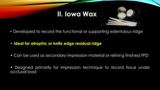 II. Iowa Wax
• Developed to record the functional or supporting edentulous ridge
• Ideal for atrophic or knife edge residual ridge
• Can be used as secondary impression material or relining finished FPD
• Designed primarily for impression technique to record tissue under
occlusal load
 