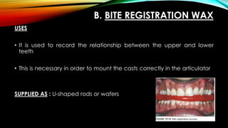 B. BITE REGISTRATION WAX
USES
• It is used to record the relationship between the upper and lower
teeth
• This is necessary in order to mount the casts correctly in the articulator
SUPPLIED AS : U-shaped rods or wafers
 