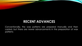 RECENT ADVANCES
Conventionally, the wax patterns are prepared manually and then
casted, but there are newer advancements in the preparation of wax
patterns
 
