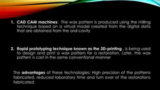 1. CAD CAM machines: The wax pattern is produced using the milling
technique based on a virtual model created from the digital data
that are obtained from the oral cavity
2. Rapid prototyping technique known as the 3D-printing , is being used
to design and print a wax pattern for a restoration. Later, the wax
pattern is cast in the same conventional manner
The advantages of these technologies: High precision of the patterns
fabricated, reduced laboratory time and turn over of the restorations
fabricated
 