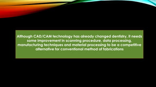 Although CAD/CAM technology has already changed dentistry, it needs
some improvement in scanning procedure, data processing,
manufacturing techniques and material processing to be a competitive
alternative for conventional method of fabrications
 