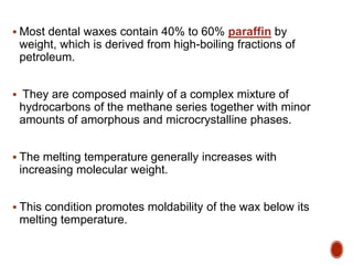  Most dental waxes contain 40% to 60% paraffin by
weight, which is derived from high-boiling fractions of
petroleum.
 They are composed mainly of a complex mixture of
hydrocarbons of the methane series together with minor
amounts of amorphous and microcrystalline phases.
 The melting temperature generally increases with
increasing molecular weight.
 This condition promotes moldability of the wax below its
melting temperature.
 