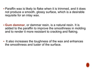 Paraffin wax is likely to flake when it is trimmed, and it does
not produce a smooth, glossy surface, which is a desirable
requisite for an inlay wax.
 Gum dammar, or dammar resin, is a natural resin. It is
added to the paraffin to improve the smoothness in molding
and to render it more resistant to cracking and flaking.
 It also increases the toughness of the wax and enhances
the smoothness and luster of the surface.
 