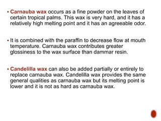  Carnauba wax occurs as a fine powder on the leaves of
certain tropical palms. This wax is very hard, and it has a
relatively high melting point and it has an agreeable odor.
 It is combined with the paraffin to decrease flow at mouth
temperature. Carnauba wax contributes greater
glossiness to the wax surface than dammar resin.
 Candelilla wax can also be added partially or entirely to
replace carnauba wax. Candelilla wax provides the same
general qualities as carnauba wax but its melting point is
lower and it is not as hard as carnauba wax.
 