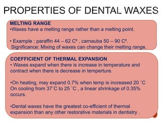 MELTING RANGE
•Waxes have a melting range rather than a melting point.
• Example : paraffin 44 – 62 C⁰ , carnauba 50 – 90 C⁰.
Significance: Mixing of waxes can change their melting range.
COEFFICIENT OF THERMAL EXPANSION
• Waxes expand when there is increase in temperature and
contract when there is decrease in temperture.
•On heating, may expand 0.7% when temp is increased 20 ˚C
On cooling from 37˚C to 25 ˚C , a linear shrinkage of 0.35%
occurs.
•Dental waxes have the greatest co-efficient of thermal
expansion than any other restorative materials in dentistry .
 