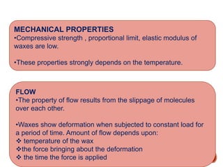 MECHANICAL PROPERTIES
•Compressive strength , proportional limit, elastic modulus of
waxes are low.
•These properties strongly depends on the temperature.
FLOW
•The property of flow results from the slippage of molecules
over each other.
•Waxes show deformation when subjected to constant load for
a period of time. Amount of flow depends upon:
 temperature of the wax
the force bringing about the deformation
 the time the force is applied
 
