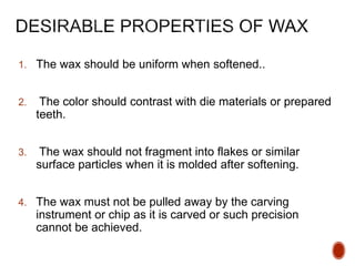 1. The wax should be uniform when softened..
2. The color should contrast with die materials or prepared
teeth.
3. The wax should not fragment into flakes or similar
surface particles when it is molded after softening.
4. The wax must not be pulled away by the carving
instrument or chip as it is carved or such precision
cannot be achieved.
 