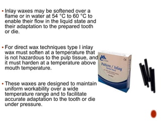  Inlay waxes may be softened over a
flame or in water at 54 °C to 60 °C to
enable their flow in the liquid state and
their adaptation to the prepared tooth
or die.
 For direct wax techniques type I inlay
wax must soften at a temperature that
is not hazardous to the pulp tissue, and
it must harden at a temperature above
mouth temperature.
 These waxes are designed to maintain
uniform workability over a wide
temperature range and to facilitate
accurate adaptation to the tooth or die
under pressure.
 