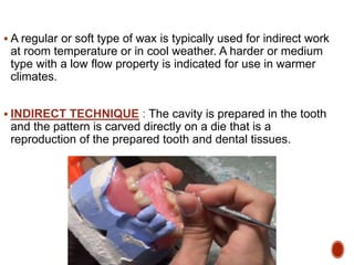  A regular or soft type of wax is typically used for indirect work
at room temperature or in cool weather. A harder or medium
type with a low flow property is indicated for use in warmer
climates.
 INDIRECT TECHNIQUE : The cavity is prepared in the tooth
and the pattern is carved directly on a die that is a
reproduction of the prepared tooth and dental tissues.
 