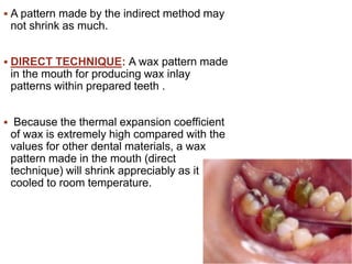  A pattern made by the indirect method may
not shrink as much.
 DIRECT TECHNIQUE: A wax pattern made
in the mouth for producing wax inlay
patterns within prepared teeth .
 Because the thermal expansion coefficient
of wax is extremely high compared with the
values for other dental materials, a wax
pattern made in the mouth (direct
technique) will shrink appreciably as it is
cooled to room temperature.
 