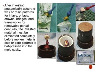  After investing
anatomically accurate
wax or resin patterns
for inlays, onlays,
crowns, bridges, and
frameworks for
removable partial
dentures, the invested
material must be
eliminated completely
before molten metal is
cast or core ceramic is
hot-pressed into the
mold cavity.
 