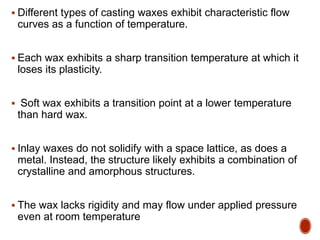  Different types of casting waxes exhibit characteristic flow
curves as a function of temperature.
 Each wax exhibits a sharp transition temperature at which it
loses its plasticity.
 Soft wax exhibits a transition point at a lower temperature
than hard wax.
 Inlay waxes do not solidify with a space lattice, as does a
metal. Instead, the structure likely exhibits a combination of
crystalline and amorphous structures.
 The wax lacks rigidity and may flow under applied pressure
even at room temperature
 