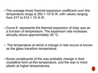  The average linear thermal expansion coefficient over this
temperature range is 350 × 10−6 /K, with values ranging
from 217 to 512 × 10−6 /K.
 Curve A represents the thermal expansion of inlay wax as
a function of temperature. The expansion rate increases
abruptly above approximately 35 °C.
 The temperature at which a change in rate occurs is known
as the glass transition temperature.
 Some constituents of the wax probably change in their
crystalline form at this temperature, and the wax is more
plastic at higher temperatures.
 