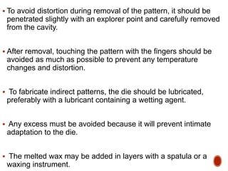  To avoid distortion during removal of the pattern, it should be
penetrated slightly with an explorer point and carefully removed
from the cavity.
 After removal, touching the pattern with the fingers should be
avoided as much as possible to prevent any temperature
changes and distortion.
 To fabricate indirect patterns, the die should be lubricated,
preferably with a lubricant containing a wetting agent.
 Any excess must be avoided because it will prevent intimate
adaptation to the die.
 The melted wax may be added in layers with a spatula or a
waxing instrument.
 