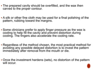  The prepared cavity should be overfilled, and the wax then
carved to the proper contour.
 A silk or other fine cloth may be used for a final polishing of the
pattern, rubbing toward the margins.
 Some clinicians prefer to apply finger pressure as the wax is
cooling to help fill the cavity and prevent distortion during
cooling. The fingers also accelerate the cooling rate.
 Regardless of the method chosen, the most practical method for
avoiding any possible delayed distortion is to invest the pattern
immediately after removal from the mouth or die.
 Once the investment hardens (sets), no distortion of the pattern
will occur.
 