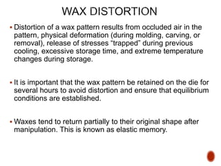  Distortion of a wax pattern results from occluded air in the
pattern, physical deformation (during molding, carving, or
removal), release of stresses “trapped” during previous
cooling, excessive storage time, and extreme temperature
changes during storage.
 It is important that the wax pattern be retained on the die for
several hours to avoid distortion and ensure that equilibrium
conditions are established.
 Waxes tend to return partially to their original shape after
manipulation. This is known as elastic memory.
 