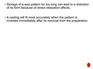  Storage of a wax pattern for too long can lead to a distortion
of its form because of stress relaxation effects.
 A casting will fit most accurately when the pattern is
invested immediately after its removal from the preparation.
 