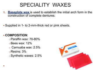 1. Baseplate wax is used to establish the initial arch form in the
construction of complete dentures.
 Supplied in 1- to 2-mm-thick red or pink sheets.
 COMPOSITION:
oParaffin wax: 70-80%
oBees wax: 12%
o Carnuaba wax: 2.5%
oResins: 3%
oSynthetic waxes: 2.5%

 