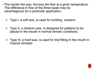  The harder the wax, the less the flow at a given temperature.
The difference in flow of the three types may be
advantageous for a particular application.
 Type I, a soft wax, is used for building veneers.
 Type II, a medium wax, is designed for patterns to be
placed in the mouth in normal climatic conditions.
 Type III, a hard wax, is used for trial fitting in the mouth in
tropical climates
 