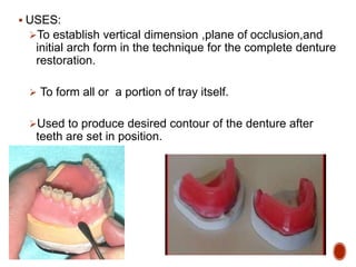  USES:
To establish vertical dimension ,plane of occlusion,and
initial arch form in the technique for the complete denture
restoration.
 To form all or a portion of tray itself.
Used to produce desired contour of the denture after
teeth are set in position.
 